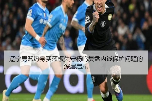 辽宁男篮热身赛篮板失守杨鸣复盘内线保护问题的深层启示